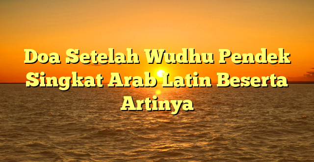 Doa Setelah Wudhu Pendek Singkat Arab Latin Beserta Artinya