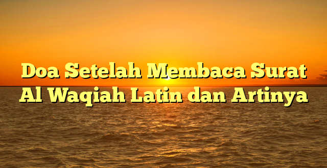 Doa Setelah Membaca Surat Al Waqiah Latin dan Artinya