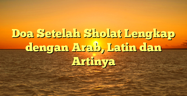 Doa Setelah Sholat Lengkap dengan Arab, Latin dan Artinya