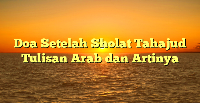 Doa Setelah Sholat Tahajud Tulisan Arab dan Artinya