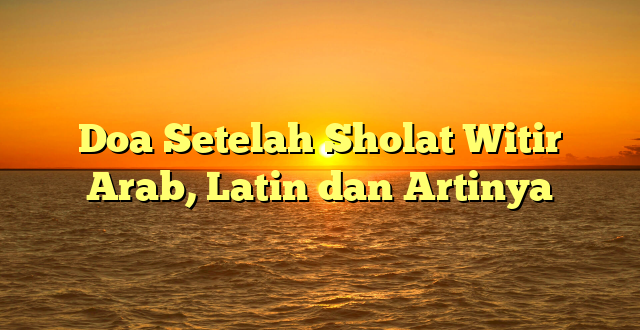 Doa Setelah Sholat Witir Arab, Latin dan Artinya