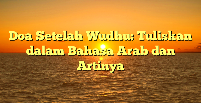 Doa Setelah Wudhu: Tuliskan dalam Bahasa Arab dan Artinya